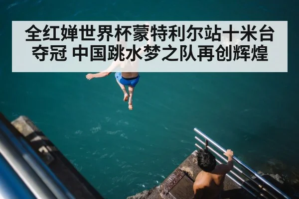 全红婵世界杯蒙特利尔站十米台夺冠 中国跳水梦之队再创辉煌